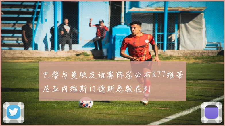 巴黎与曼联友谊赛阵容公布K77维蒂尼亚内维斯门德斯悉数在列