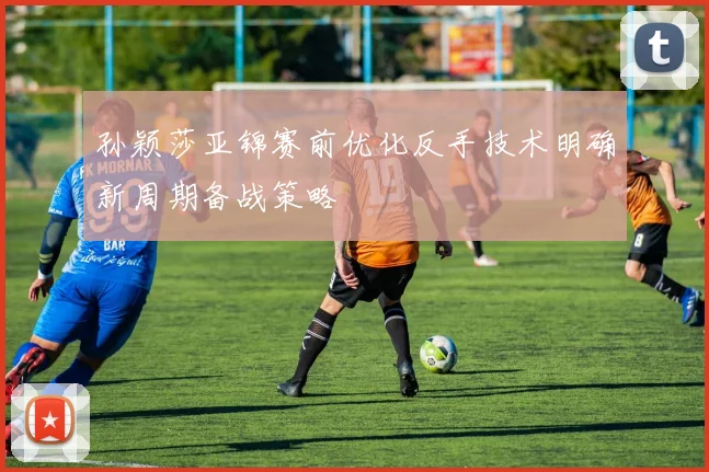 孙颖莎亚锦赛前优化反手技术明确新周期备战策略