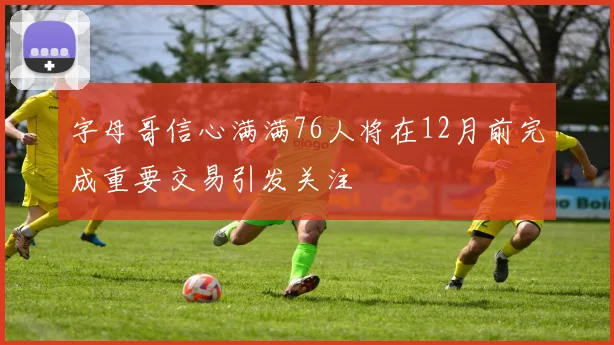 字母哥信心满满76人将在12月前完成重要交易引发关注