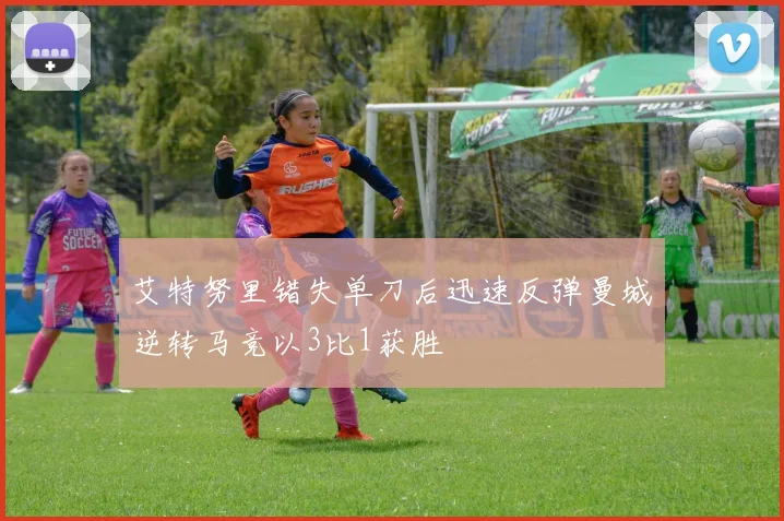艾特努里错失单刀后迅速反弹曼城逆转马竞以3比1获胜