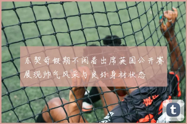 东契奇假期不闲着出席英国公开赛展现帅气风采与良好身材状态