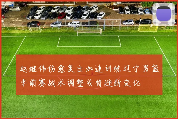 赵继伟伤愈复出加速训练辽宁男篮季前赛战术调整或将迎新变化