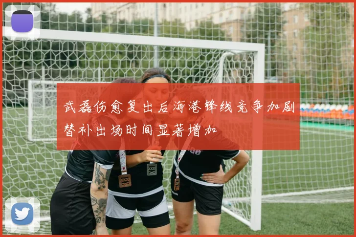 武磊伤愈复出后海港锋线竞争加剧替补出场时间显著增加