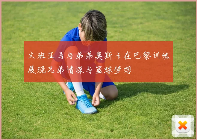 文班亚马与弟弟奥斯卡在巴黎训练展现兄弟情深与篮球梦想