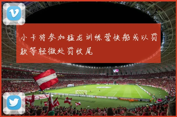 小卡将参加猛龙训练营快船或以罚款等轻微处罚收尾